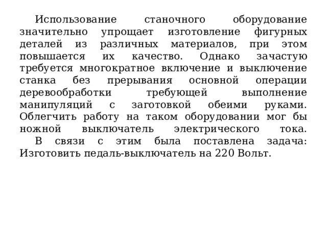  Использование станочного оборудование значительно упрощает изготовление фигурных деталей из различных материалов, при этом повышается их качество. Однако зачастую требуется многократное включение и выключение станка без прерывания основной операции деревообработки требующей выполнение манипуляций с заготовкой обеими руками. Облегчить работу на таком оборудовании мог бы ножной выключатель электрического тока.   В связи с этим была поставлена задача: Изготовить педаль-выключатель на 220 Вольт. 