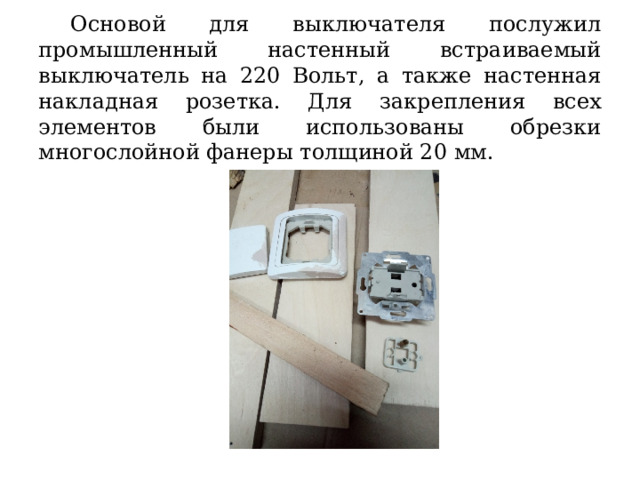  Основой для выключателя послужил промышленный настенный встраиваемый выключатель на 220 Вольт, а также настенная накладная розетка. Для закрепления всех элементов были использованы обрезки многослойной фанеры толщиной 20 мм. 