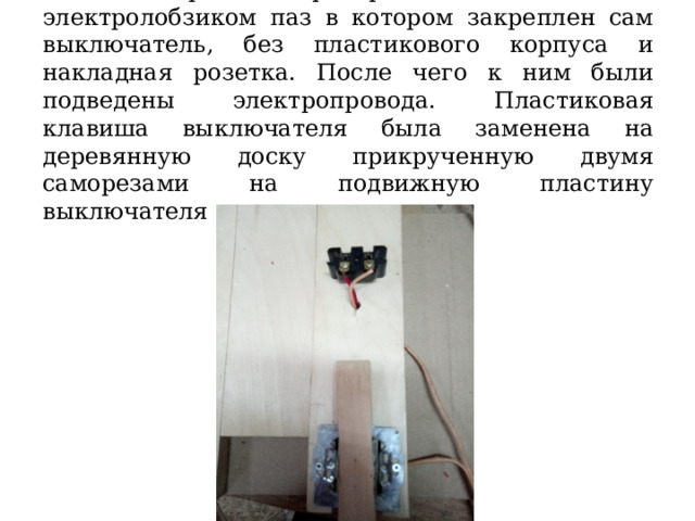  На обрезке фанеры был выпилен электролобзиком паз в котором закреплен сам выключатель, без пластикового корпуса и накладная розетка. После чего к ним были подведены электропровода. Пластиковая клавиша выключателя была заменена на деревянную доску прикрученную двумя саморезами на подвижную пластину выключателя 