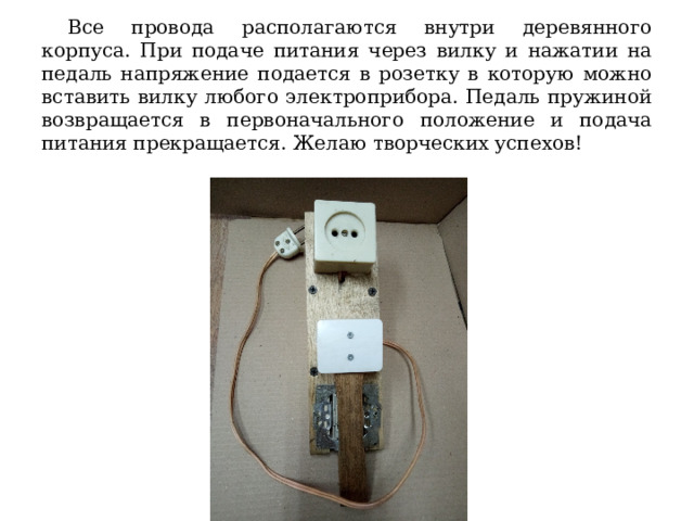  Все провода располагаются внутри деревянного корпуса. При подаче питания через вилку и нажатии на педаль напряжение подается в розетку в которую можно вставить вилку любого электроприбора. Педаль пружиной возвращается в первоначального положение и подача питания прекращается. Желаю творческих успехов! 