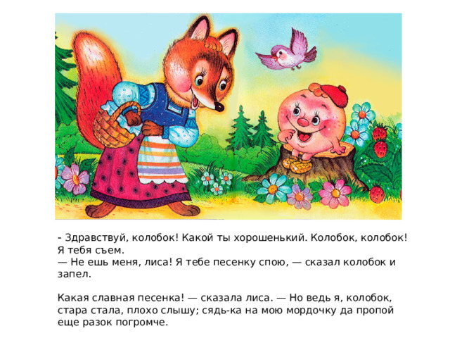 - Здравствуй, колобок! Какой ты хорошенький. Колобок, колобок! Я тебя съем. — Не ешь меня, лиса! Я тебе песенку спою, — сказал колобок и запел. Какая славная песенка! — сказала лиса. — Но ведь я, колобок, стара стала, плохо слышу; сядь-ка на мою мордочку да пропой еще разок погромче. Колобок вскочил лисе на мордочку и запел ту же песню. 
