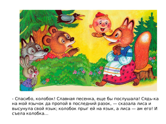 - Спасибо, колобок! Славная песенка, еще бы послушала! Сядь-ка на мой язычок да пропой в последний разок, — сказала лиса и высунула свой язык; колобок прыг ей на язык, а лиса — ам его! И съела колобка… 