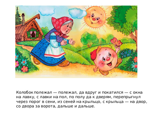 Колобок  полежал — полежал, да вдруг и покатился — с окна на лавку, с лавки на пол, по полу да к дверям, перепрыгнул через порог в сени, из сеней на крыльцо, с крыльца — на двор, со двора за ворота, дальше и дальше. 