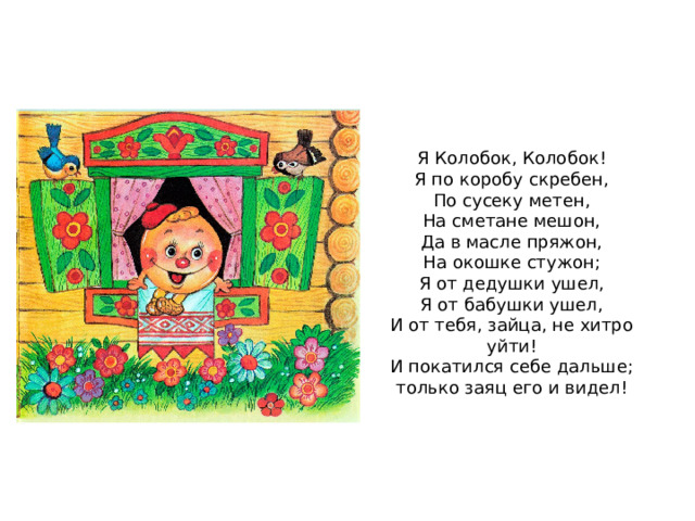 Я Колобок, Колобок! Я по коробу скребен, По сусеку метен, На сметане мешон, Да в масле пряжон, На окошке стужон; Я от дедушки ушел, Я от бабушки ушел, И от тебя, зайца, не хитро уйти! И покатился себе дальше; только заяц его и видел! 
