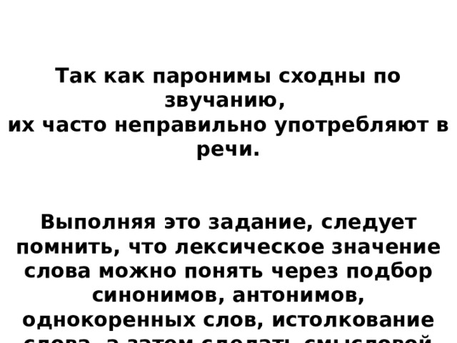 Так как паронимы сходны по звучанию, их часто неправильно употребляют в речи.  Выполняя это задание, следует помнить, что лексическое значение слова можно понять через подбор синонимов, антонимов, однокоренных слов, истолкование слова, а затем сделать смысловой анализ предложений и определить верный ответ. 