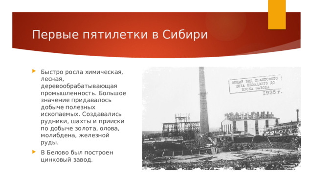 Первые пятилетки в Сибири Быстро росла химическая, лесная, деревообрабатывающая промышленность. Большое значение придавалось добыче полезных ископаемых. Создавались рудники, шахты и прииски по добыче золота, олова, молибдена, железной руды. В Белово был построен цинковый завод. 