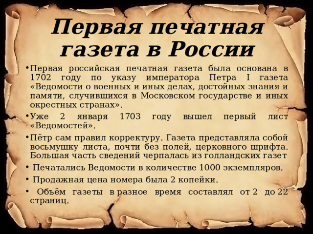 Первая печатная газета в России Первая российская печатная газета была основана в 1702 году по указу императора Петра I газета «Ведомости о военных и иных делах, достойных знания и памяти, случившихся в Московском государстве и иных окрестных странах». Уже 2 января 1703 году вышел первый лист «Ведомостей». Пётр сам правил корректуру. Газета представляла собой восьмушку листа, почти без полей, церковного шрифта. Большая часть сведений черпалась из голландских газет  Печатались Ведомости в количестве 1000 экземпляров.  Продажная цена номера была 2 копейки.  Объём газеты в разное время составлял от 2 до 22 страниц. 