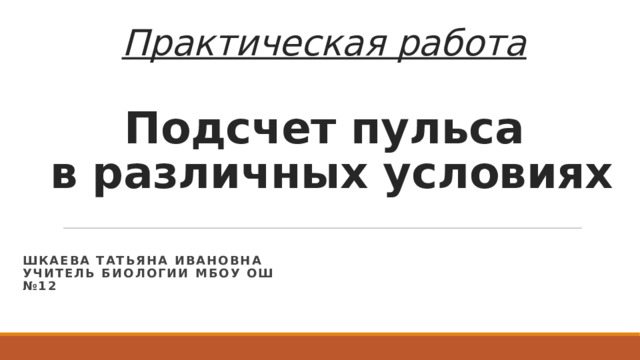 Практическая работа   Подсчет пульса  в различных условиях Шкаева Татьяна Ивановна учитель биологии мбоу ош №12 
