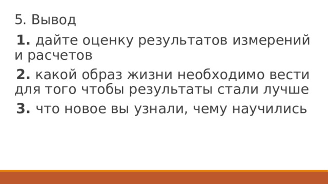 5. Вывод 1. дайте оценку результатов измерений и расчетов 2. какой образ жизни необходимо вести для того чтобы результаты стали лучше 3. что новое вы узнали, чему научились 