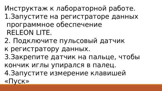 Инструктаж к лабораторной работе. 1.Запустите на регистраторе данных  программное обеспечение  RELEON LITE. 2. Подключите пульсовый датчик к регистратору данных. 3.Закрепите датчик на пальце, чтобы кончик иглы упирался в палец. 4.Запустите измерение клавишей «Пуск» 