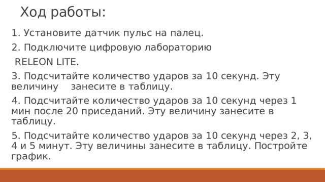 Ход работы: 1. Установите датчик пульс на палец. 2. Подключите цифровую лабораторию  RELEON LITE. 3. Подсчитайте количество ударов за 10 секунд. Эту величину занесите в таблицу. 4. Подсчитайте количество ударов за 10 секунд через 1 мин после 20 приседаний. Эту величину занесите в таблицу. 5. Подсчитайте количество ударов за 10 секунд через 2, 3, 4 и 5 минут. Эту величины занесите в таблицу. Постройте график. 