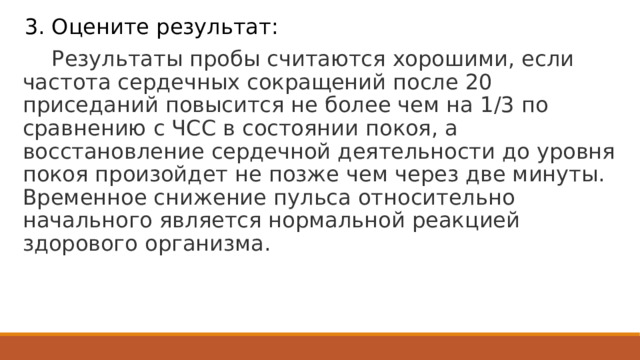 3. Оцените результат:  Результаты пробы считаются хорошими, если частота сердечных сокращений после 20 приседаний повысится не более чем на 1/3 по сравнению с ЧСС в состоянии покоя, а восстановление сердечной деятельности до уровня покоя произойдет не позже чем через две минуты. Временное снижение пульса относительно начального является нормальной реакцией здорового организма. 