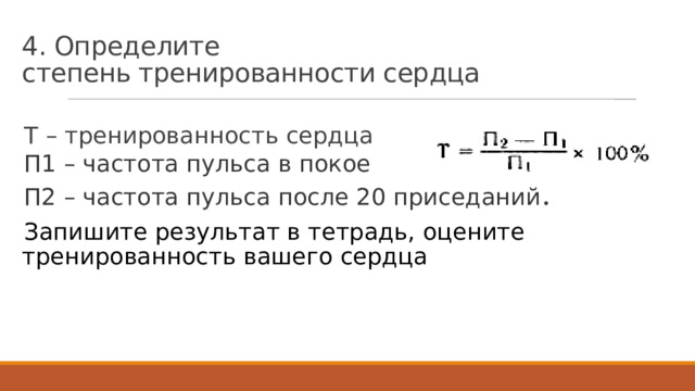 4. Определите  степень тренированности сердца Т – тренированность сердца П1 – частота пульса в покое П2 – частота пульса после 20 приседаний . Запишите результат в тетрадь, оцените тренированность вашего сердца 