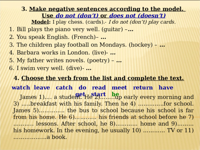 3. Make negative sentences according to the model. Use do not (don’t) or does not (doesn’t) Model : I play chess. (cards).- I do not (don’t) play cards. Bill plays the piano very well. (guitar) – … You speak English. (French)– … The children play football on Mondays. (hockey) – … Barbara works in London. (live)- … My father writes novels. (poetry) – … I swim very well. (dive)- … 4. Choose the verb from the list and complete the text. watch leave catch do read meet return have get start be  James 1)…. a student. He 2)……..up early every morning and 3) …..breakfast with his family. Then he 4) …………..for school. James 5)………….. the bus to school because his school is far from his home. He 6)….…….. his friends at school before he 7)……….. lessons. After school, he 8)………… home and 9)………his homework. In the evening, he usually 10) ………… TV or 11)……………...a book.  