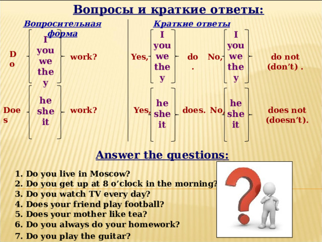 Вопросы и краткие ответы: Вопросительная форма Краткие ответы I I you you we we they they   I you we they  Do do not (don’t) . Yes, No, do . work? he she it  he he she she it it   does. No, Yes, Does work? does not (doesn’t). Answer the questions: 1. Do you live in Moscow? 2. Do you get up at 8 o’clock in the morning? 3. Do you watch TV every day? 4. Does your friend play football? 5. Does your mother like tea? 6. Do you always do your homework? 7. Do you play the guitar? 