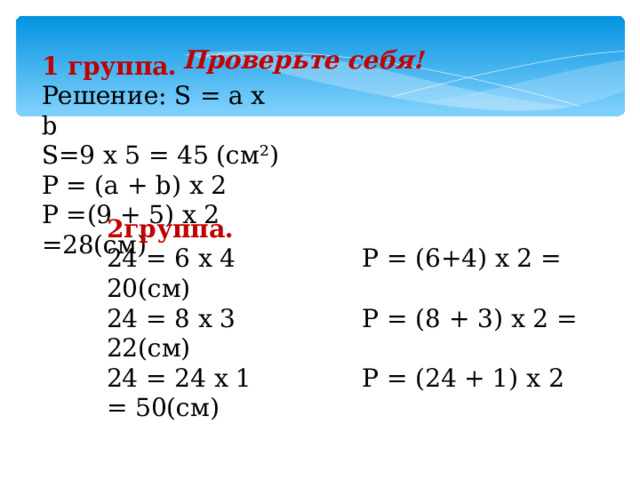 Проверьте себя! 1 группа. Решение: S = а х b S=9 х 5 = 45 (см²) Р = (а + b ) х 2 Р =(9 + 5) х 2 =28 (c м)  2группа. 24 = 6 х 4  Р = (6+4) х 2 = 20(см) 24 = 8 х 3  Р = (8 + 3) х 2 = 22(см) 24 = 24 х 1 Р = (24 + 1) х 2 = 50(см) 