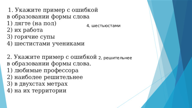   1. Укажите пример с ошибкой в образовании формы слова 1) лягте (на пол) 2) их работа 3) горячие супы 4) шестистами учениками                                             2. Укажите пример с ошибкой в образовании формы слова. 1) любимые профессора  2) наиболее решительнее  3) в двухстах метрах  4) на их территории 4, шестьюстами 2, решительнее 