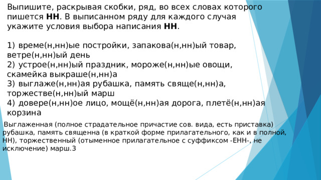 Выпишите, раскрывая скобки, ряд, во всех словах которого пишется НН . В выписанном ряду для каждого случая укажите условия выбора написания НН .   1)  време(н,нн)ые постройки, запакова(н,нн)ый товар, ветре(н,нн)ый день 2)  устрое(н,нн)ый праздник, мороже(н,нн)ые овощи, скамейка выкраше(н,нн)а 3)  выглаже(н,нн)ая рубашка, память свяще(н,нн)а, торжестве(н,нн)ый марш 4)  довере(н,нн)ое лицо, мощё(н,нн)ая дорога, плетё(н,нн)ая корзина   Выглаженная (полное страдательное причастие сов. вида, есть приставка) рубашка, память священна (в краткой форме прилагательного, как и в полной, НН), торжественный (отыменное прилагательное с суффиксом -ЕНН-, не исключение) марш.3 