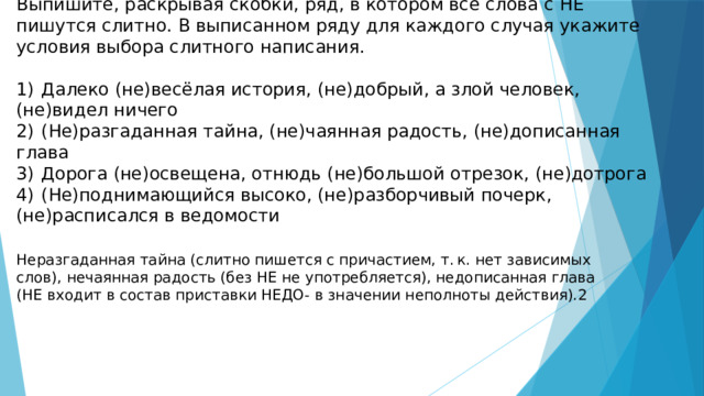 Выпишите, раскрывая скобки, ряд, в котором все слова с НЕ пишутся слитно. В выписанном ряду для каждого случая укажите условия выбора слитного написания.   1)  Далеко (не)весёлая история, (не)добрый, а злой человек, (не)видел ничего 2)  (Не)разгаданная тайна, (не)чаянная радость, (не)дописанная глава 3)  Дорога (не)освещена, отнюдь (не)большой отрезок, (не)дотрога 4)  (Не)поднимающийся высоко, (не)разборчивый почерк, (не)расписался в ведомости Неразгаданная тайна (слитно пишется с причастием, т. к. нет зависимых слов), нечаянная радость (без НЕ не употребляется), недописанная глава (НЕ входит в состав приставки НЕДО- в значении неполноты действия).2 