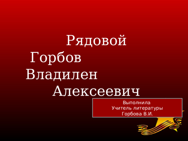  Рядовой  Горбов Владилен  Алексеевич Выполнила Учитель литературы Горбова В.И.  