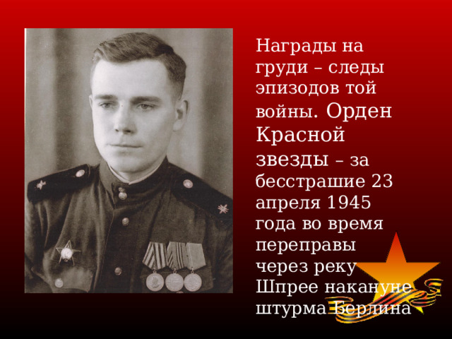 Награды на груди – следы эпизодов той войны . Орден Красной звезды – за бесстрашие 23 апреля 1945 года во время переправы через реку Шпрее накануне штурма Берлина 