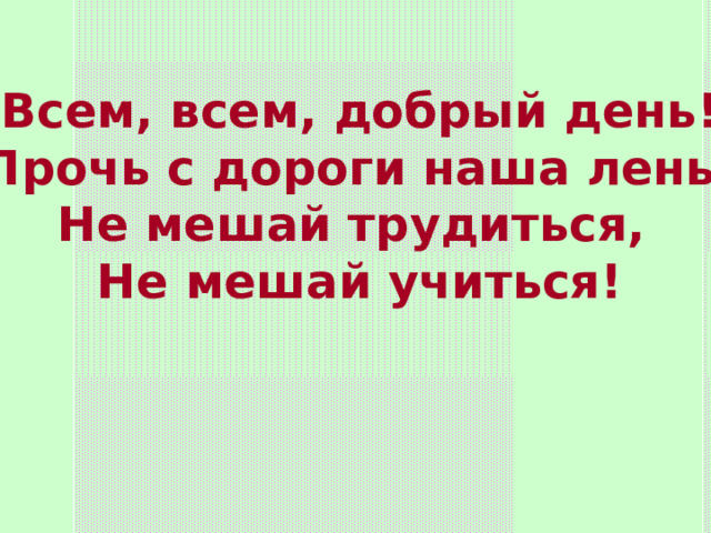 Всем, всем, добрый день! Прочь с дороги наша лень! Не мешай трудиться, Не мешай учиться! 