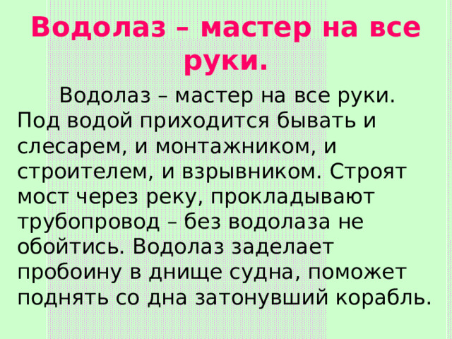 Водолаз – мастер на все руки.  Водолаз – мастер на все руки. Под водой приходится бывать и слесарем, и монтажником, и строителем, и взрывником. Строят мост через реку, прокладывают трубопровод – без водолаза не обойтись. Водолаз заделает пробоину в днище судна, поможет поднять со дна затонувший корабль. 