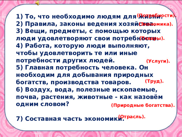 1) То, что необходимо людям для жизни. 2) Правила, законы ведения хозяйства. 3) Вещи, предметы, с помощью которых люди удовлетворяют свои потребности. 4) Работа, которую люди выполняют, чтобы удовлетворить те или иные потребности других людей. 5) Главная потребность человека. Он необходим для добывания природных богатств, производства товаров. 6) Воздух, вода, полезные ископаемые, почва, растения, животные - как назовём одним словом?  7) Составная часть экономики. (Потребности). (Экономика). (Товары). (Услуги). (Труд).  (Природные богатства). (Отрасль). 