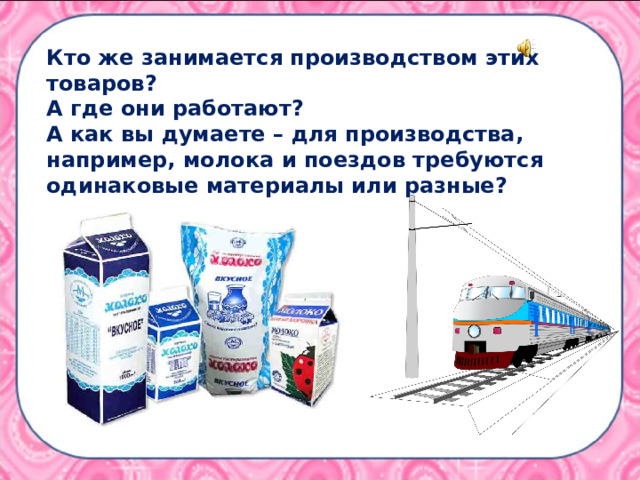 Кто же занимается производством этих товаров?  А где они работают? А как вы думаете – для производства, например, молока и поездов требуются одинаковые материалы или разные?  