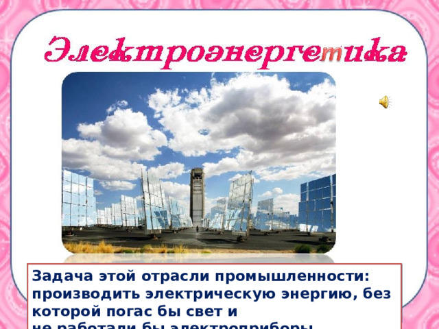 Задача этой отрасли промышленности: производить электрическую энергию, без которой погас бы свет и не работали бы электроприборы . 