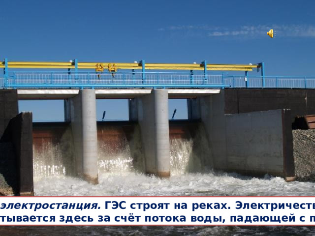  Гидроэлектростанция.  ГЭС строят на реках. Электричество вырабатывается здесь за счёт потока воды, падающей с плотины. 