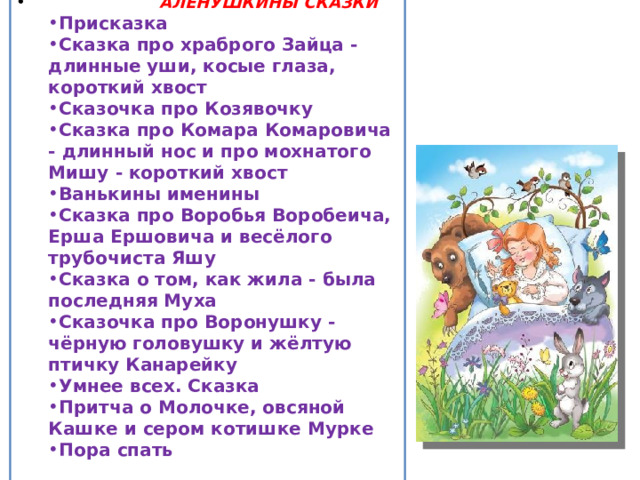 АЛЁНУШКИНЫ СКАЗКИ Присказка Сказка про храброго Зайца - длинные уши, косые глаза, короткий хвост Сказочка про Козявочку Сказка про Комара Комаровича - длинный нос и про мохнатого Мишу - короткий хвост Ванькины именины Сказка про Воробья Воробеича, Ерша Ершовича и весёлого трубочиста Яшу Сказка о том, как жила - была последняя Муха Сказочка про Воронушку - чёрную головушку и жёлтую птичку Канарейку Умнее всех. Сказка Притча о Молочке, овсяной Кашке и сером котишке Мурке Пора спать Присказка Сказка про храброго Зайца - длинные уши, косые глаза, короткий хвост Сказочка про Козявочку Сказка про Комара Комаровича - длинный нос и про мохнатого Мишу - короткий хвост Ванькины именины Сказка про Воробья Воробеича, Ерша Ершовича и весёлого трубочиста Яшу Сказка о том, как жила - была последняя Муха Сказочка про Воронушку - чёрную головушку и жёлтую птичку Канарейку Умнее всех. Сказка Притча о Молочке, овсяной Кашке и сером котишке Мурке Пора спать  