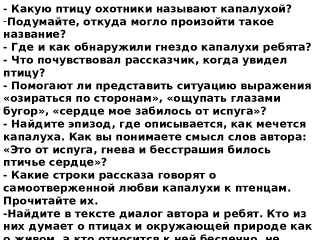 - Какую птицу охотники называют капалухой? Подумайте, откуда могло произойти такое название?  - Где и как обнаружили гнездо капалухи ребята?  - Что почувствовал рассказчик, когда увидел птицу?  - Помогают ли представить ситуацию выражения «озираться по сторонам», «ощупать глазами бугор», «сердце мое забилось от испуга»? - Найдите эпизод, где описывается, как мечется капалуха. Как вы понимаете смысл слов автора: «Это от испуга, гнева и бесстрашия билось птичье сердце»?  - Какие строки рассказа говорят о самоотверженной любви капалухи к птенцам. Прочитайте их.  -Найдите в тексте диалог автора и ребят. Кто из них думает о птицах и окружающей природе как о живом, а кто относится к ней беспечно, не думая о последствиях?  - Как закончилась встреча мальчиков с капалухой?  - Как вы думаете, изменится ли их отношение к природе после этого случая или нет? 