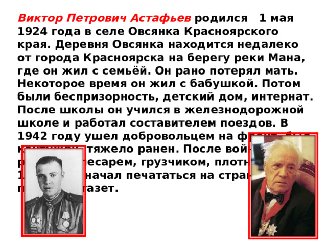 Виктор Петрович Астафьев родился 1 мая 1924 года в селе Овсянка Красноярского края. Деревня Овсянка находится недалеко от города Красноярска на берегу реки Мана, где он жил с семьёй. Он рано потерял мать. Некоторое время он жил с бабушкой. Потом были беспризорность, детский дом, интернат. После школы он учился в железнодорожной школе и работал составителем поездов. В 1942 году ушел добровольцем на фронт, был контужен, тяжело ранен. После войны работал слесарем, грузчиком, плотником. С 1951 года начал печататься на страницах пермских газет. 