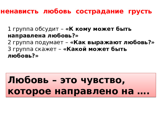 ненависть любовь сострадание грусть 1 группа обсудит – «К кому может быть направлена любовь?» 2 группа подумает – «Как выражают любовь?» 3 группа скажет – «Какой может быть любовь?» Любовь – это чувство, которое направлено на …. 