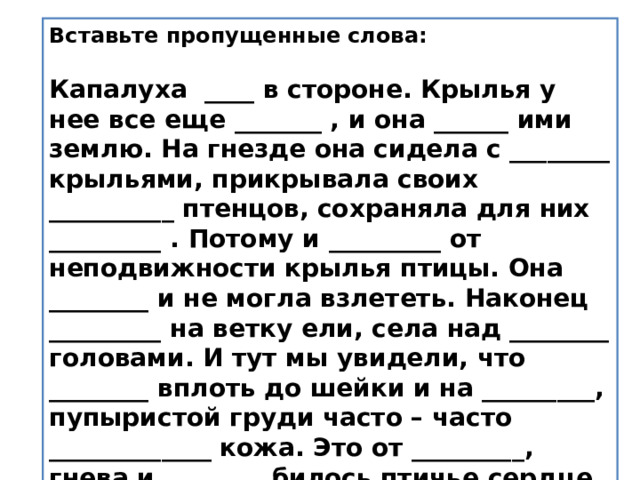 Вставьте пропущенные слова:   Капалуха ____ в стороне. Крылья у нее все еще _______ , и она ______ ими землю. На гнезде она сидела с ________ крыльями, прикрывала своих __________ птенцов, сохраняла для них _________ . Потому и _________ от неподвижности крылья птицы. Она ________ и не могла взлететь. Наконец _________ на ветку ели, села над ________ головами. И тут мы увидели, что ________ вплоть до шейки и на _________, пупыристой груди часто – часто _____________ кожа. Это от _________, гнева и ________ билось птичье сердце.   