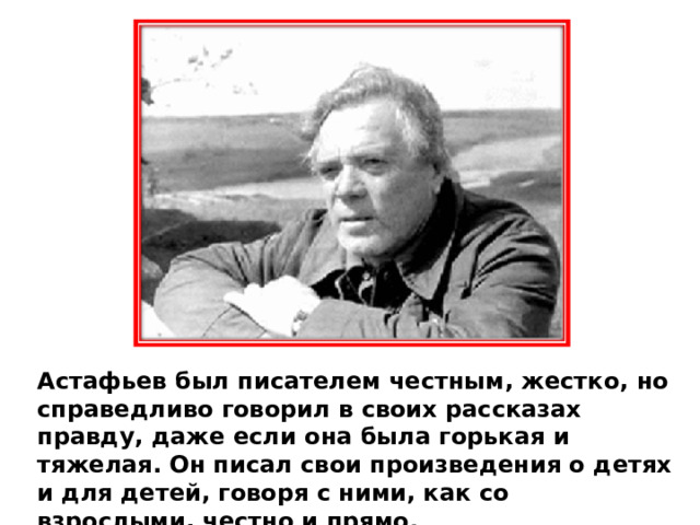 Астафьев был писателем честным, жестко, но справедливо говорил в своих рассказах правду, даже если она была горькая и тяжелая. Он писал свои произведения о детях и для детей, говоря с ними, как со взрослыми, честно и прямо. 