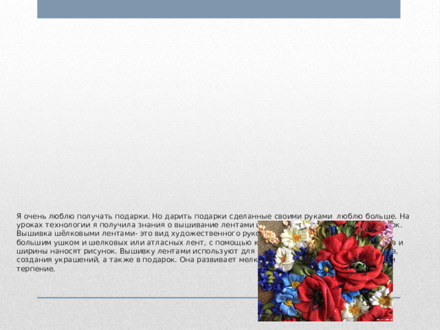            Я очень люблю получать подарки. Но дарить подарки сделанные своими руками люблю больше. На уроках технологии я получила знания о вышивание лентами и решила создать красивый подарок.  Вышивка шёлковыми лентами- это вид художественного рукоделия с использованием иглы с большим ушком и шелковых или атласных лент, с помощью которых на ткань различного цвета и ширины наносят рисунок. Вышивку лентами используют для декорирования одежды, интерьера, создания украшений, а также в подарок. Она развивает мелкую моторику, зрительную память и терпение.         
