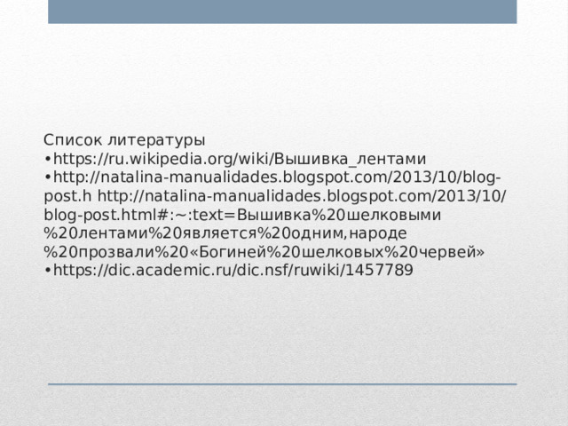      Список литературы  •https://ru.wikipedia.org/wiki/Вышивка_лентами  •http://natalina-manualidades.blogspot.com/2013/10/blog-post.h http://natalina-manualidades.blogspot.com/2013/10/blog-post.html#:~:text=Вышивка%20шелковыми%20лентами%20является%20одним,народе%20прозвали%20«Богиней%20шелковых%20червей»  •https://dic.academic.ru/dic.nsf/ruwiki/1457789    