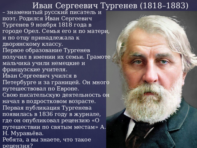 Иван Сергеевич Тургенев (1818–1883) – знаменитый русский писатель и поэт. Родился Иван Сергеевич Тургенев 9 ноября 1818 года в городе Орел. Семья его и по матери, и по отцу принадлежала к дворянскому классу.  Первое образование Тургенев получил в имении их семьи. Грамоте мальчика учили немецкие и французские учителя.  Иван Сергеевич учился в Петербурге и за границей. Он много путешествовал по Европе.  Свою писательскую деятельность он начал в подростковом возрасте. Первая публикация Тургенева появилась в 1836 году в журнале, где он опубликовал рецензию «О путешествии по святым местам» А. Н. Муравьёва. Ребята, а вы знаете, что такое рецензия? Иван Сергеевич писал стихи, повести, романы, поэмы, рассказы. Он внёс огромный вклад в развитие литературы. 