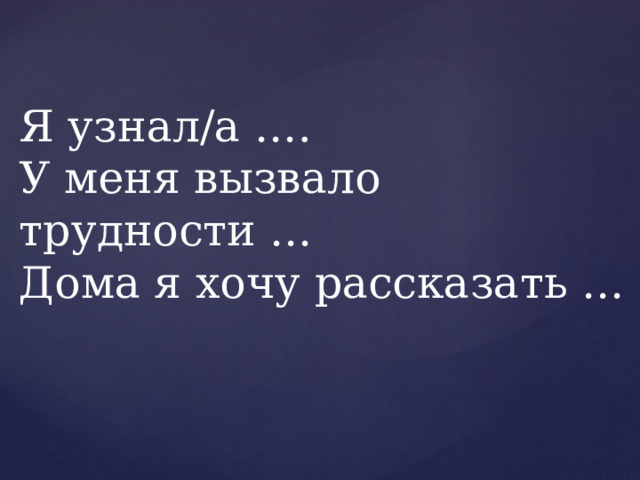 Я узнал/а ….  У меня вызвало трудности …  Дома я хочу рассказать … 