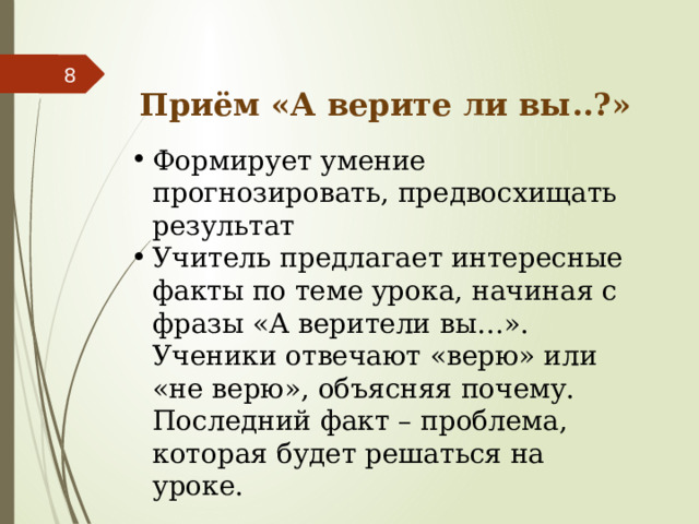  Приём «А верите ли вы..?» Формирует умение прогнозировать, предвосхищать результат Учитель предлагает интересные факты по теме урока, начиная с фразы «А верители вы…». Ученики отвечают «верю» или «не верю», объясняя почему. Последний факт – проблема, которая будет решаться на уроке. 