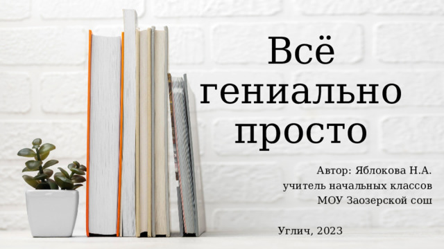 Всё гениально просто Автор: Яблокова Н.А. учитель начальных классов МОУ Заозерской сош Углич, 2023 