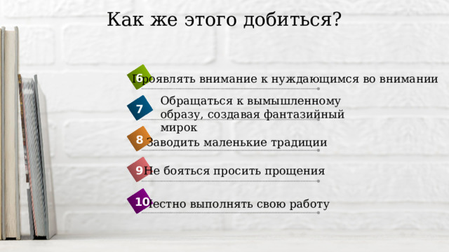 Как же этого добиться? 6 Проявлять внимание к нуждающимся во внимании Обращаться к вымышленному образу, создавая фантазийный мирок 7 8 Заводить маленькие традиции 9 Не бояться просить прощения 10 Честно выполнять свою работу 