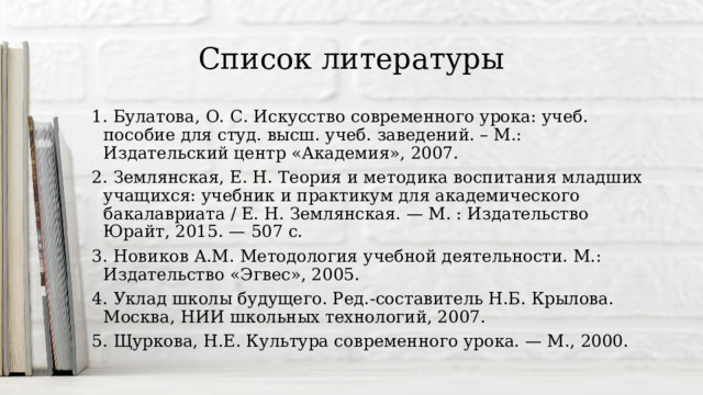 Список литературы 1. Булатова, О. С. Искусство современного урока: учеб. пособие для студ. высш. учеб. заведений. – М.: Издательский центр «Академия», 2007. 2. Землянская, Е. Н. Теория и методика воспитания младших учащихся: учебник и практикум для академического бакалавриата / Е. Н. Землянская. — М. : Издательство Юрайт, 2015. — 507 с. 3. Новиков А.М. Методология учебной деятельности. М.: Издательство «Эгвес», 2005. 4. Уклад школы будущего. Ред.-составитель Н.Б. Крылова. Москва, НИИ школьных технологий, 2007. 5. Щуркова, Н.Е. Культура современного урока. — М., 2000. 