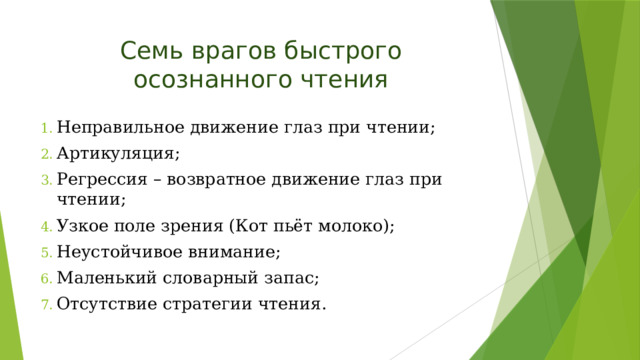 Семь врагов быстрого осознанного чтения Неправильное движение глаз при чтении; Артикуляция; Регрессия – возвратное движение глаз при чтении; Узкое поле зрения (Кот пьёт молоко); Неустойчивое внимание; Маленький словарный запас; Отсутствие стратегии чтения. 