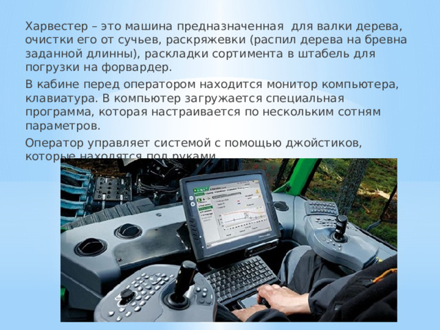 Харвестер – это машина предназначенная для валки дерева, очистки его от сучьев, раскряжевки (распил дерева на бревна заданной длинны), раскладки сортимента в штабель для погрузки на форвардер. В кабине перед оператором находится монитор компьютера, клавиатура. В компьютер загружается специальная программа, которая настраивается по нескольким сотням параметров. Оператор управляет системой с помощью джойстиков, которые находятся под руками. 