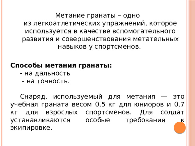 Метание гранаты – одно из легкоатлетических упражнений, которое используется в качестве вспомогательного развития и совершенствования метательных навыков у спортсменов. Способы метания гранаты: - на дальность  - на точность.  Снаряд, используемый для метания — это учебная граната весом 0,5 кг для юниоров и 0,7 кг для взрослых спортсменов. Для солдат устанавливаются особые требования к экипировке. 