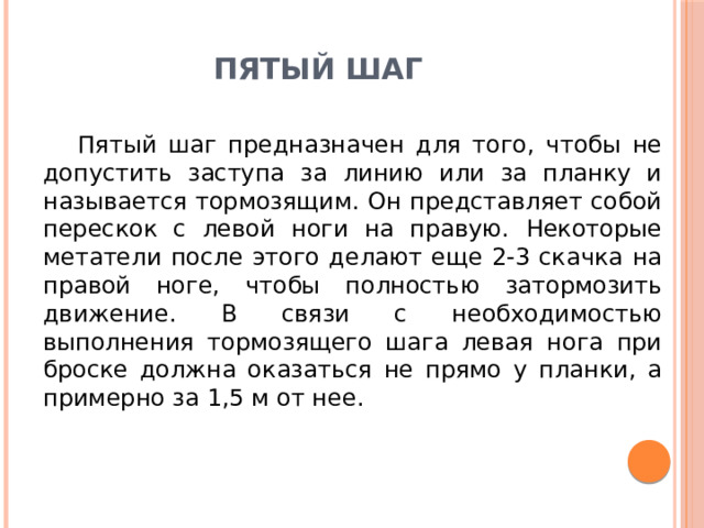 Пятый шаг Пятый шаг предназначен для того, чтобы не допустить заступа за линию или за планку и называется тормозящим. Он представляет собой перескок с левой ноги на правую. Некоторые метатели после этого делают еще 2-3 скачка на правой ноге, чтобы полностью затормозить движение. В связи с необходимостью выполнения тормозящего шага левая нога при броске должна оказаться не прямо у планки, а примерно за 1,5 м от нее. 