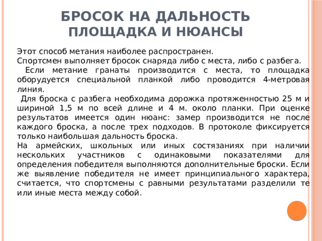 Бросок на дальность  Площадка и нюансы Этот способ метания наиболее распространен. Спортсмен выполняет бросок снаряда либо с места, либо с разбега.  Если метание гранаты производится с места, то площадка оборудуется специальной планкой либо проводится 4-метровая линия.  Для броска с разбега необходима дорожка протяженностью 25 м и шириной 1,5 м по всей длине и 4 м. около планки. При оценке результатов имеется один нюанс: замер производится не после каждого броска, а после трех подходов. В протоколе фиксируется только наибольшая дальность броска. На армейских, школьных или иных состязаниях при наличии нескольких участников с одинаковыми показателями для определения победителя выполняются дополнительные броски. Если же выявление победителя не имеет принципиального характера, считается, что спортсмены с равными результатами разделили те или иные места между собой. 